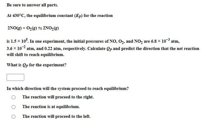 Be sure to answer all parts.
At 430°C, the equilibrium constant (Kp) for the reaction
2NO(g) + O2(g) 5 2NO,(g)
is 1.5 x 105. In one experiment, the initial pressures of NO, O, and NO, are 6.8 x 10-3 atm,
3.6 x 102 atm, and 0.22 atm, respectively. Calculate Qp and predict the direction that the net reaction
will shift to reach equilibrium.
What is Qp for the experiment?
In which direction will the system proceed to reach equilibrium?
The reaction will proceed to the right.
The reaction is at equilibrium.
The reaction will proceed to the left.
