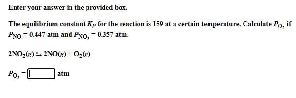 Enter your answer in the provided box.
The equilibrium constant Kp for the reaction is 159 at a certain temperature. Calculate Po, if
PNo = 0.447 atm and PNo, = 0.357 atm.
2NO,(g) 5 2NO(g) + 02(g)
Poz
atm
