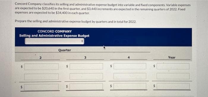 Concord Company classifies its selling and administrative expense budget into variable and fixed components. Variable expenses
are expected to be $20,640 in the first quarter, and $3,440 increments are expected in the remaining quarters of 2022. Fixed
expenses are expected to be $34,400 in each quarter.
Prepare the selling and administrative expense budget by quarters and in total for 2022.
CONCORD COMPANY
Selling and Administrative Expense Budget
Quarter
2
3
4
Year
$
$