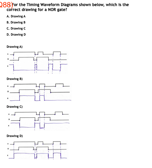 288 For the Timing Waveform Diagrams shown below, which is the
cofrect drawing for a NOR gate?
A. Drawing A
B. Drawing B
C. Drawing C
D. Drawing D
Drawing A)
Drawing B)
Drawing C)
Drawing D)
