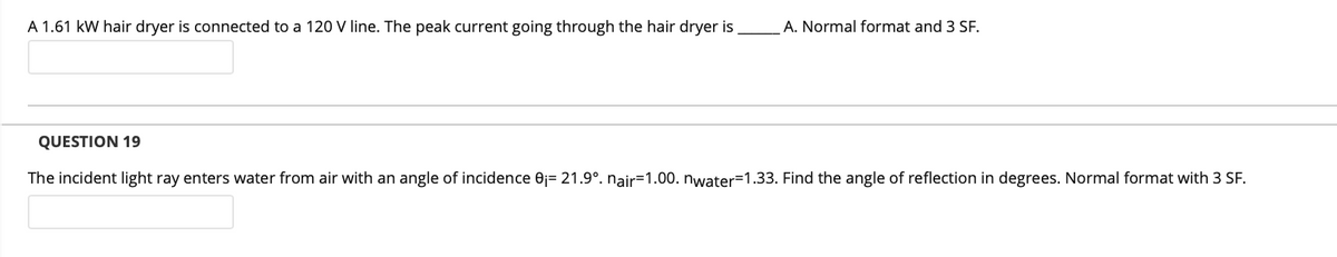 A 1.61 kW hair dryer is connected to a 120 V line. The peak current going through the hair dryer is
A. Normal format and 3 SF.
QUESTION 19
The incident light ray enters water from air with an angle of incidence Oj= 21.9°. nair=1.00. nwater=1.33. Find the angle of reflection in degrees. Normal format with 3 SF.
