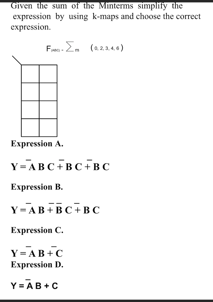 Given the sum of the Minterms simplify the
expression by using k-maps and choose the correct
expression.
FuBo - 2m (0.2, 3, 4, 6 )
(ABC) =
Expression A.
Y-ABС+ BС +ВС
Expression B.
--
Y = AB +B C +B C
Expression C.
Y = AB +C
Expression D.
Y = AB + C
