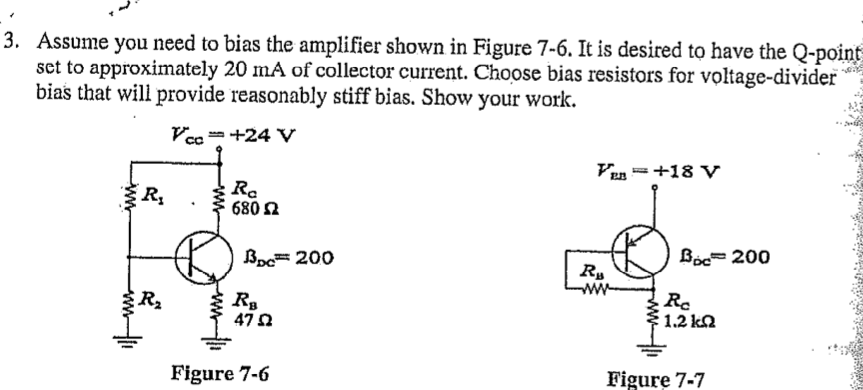 3. Assume you need to bias the amplifier shown in Figure 7-6. It is desired to have the Q-point
set to approximately 20 mA of collector current. Choose bias resistors for voltage-divider
bias that will provide reasonably stiff bias. Show your work.
Vc= +24 V
Vun =+18 V
R,
R.
680 2
Boc= 200
Boc= 200
ww
R2
Ro
1.2 kQ
47
Figure 7-6
Figure 7-7
www
