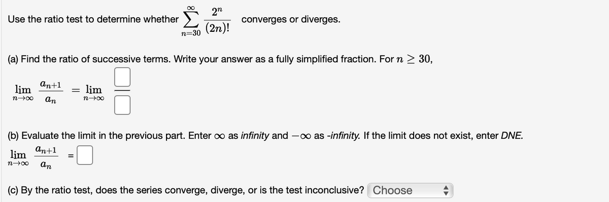 2n
Use the ratio test to determine whether
converges or diverges.
(2n)!
n=30
(a) Find the ratio of successive terms. Write your answer as a fully simplified fraction. For n > 30,
аn+1
lim
lim
n00
An
n00
(b) Evaluate the limit in the previous part. Enter o as infinity and -∞ as -infinity. If the limit does not exist, enter DNE.
An+1
lim
An
(c) By the ratio test, does the series converge, diverge, or is the test inconclusive? Choose
