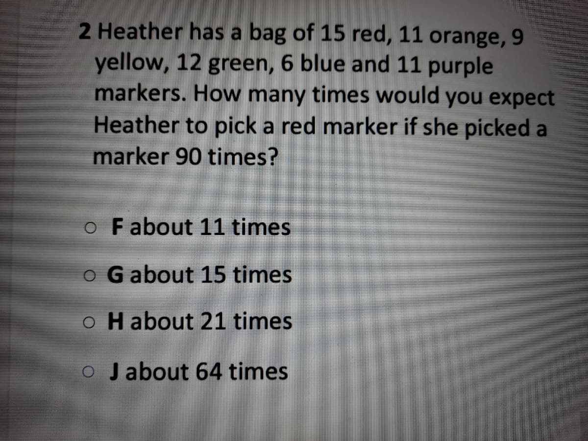 2 Heather has a bag of 15 red, 11 orange, 9
yellow, 12 green, 6 blue and 11 purple
markers. How many times would you expect
Heather to pick a red marker if she picked a
marker 90 times?
o Fabout 11 times
o G about 15 times
o H about 21 times
O Jabout 64 times
