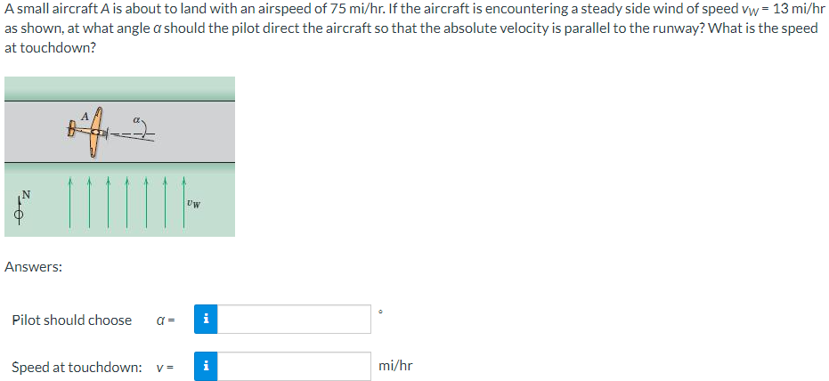 A small aircraft A is about to land with an airspeed of 75 mi/hr. If the aircraft is encountering a steady side wind of speed vw = 13 mi/hr
as shown, at what angle a should the pilot direct the aircraft so that the absolute velocity is parallel to the runway? What is the speed
at touchdown?
Uw
Answers:
Pilot should choose
i
Speed at touchdown: v=
i
mi/hr
