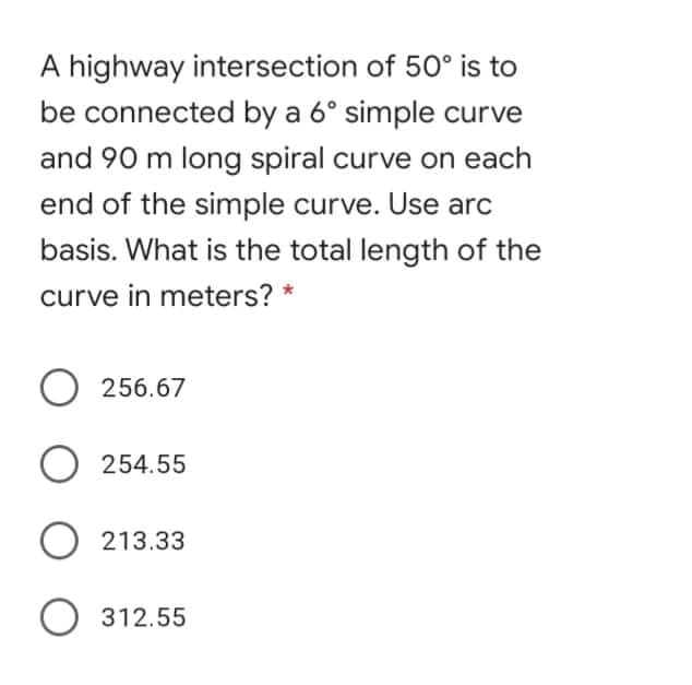A highway intersection of 50° is to
be connected by a 6° simple curve
and 90 m long spiral curve on each
end of the simple curve. Use arc
basis. What is the total length of the
curve in meters? *
256.67
O 254.55
O 213.33
O 312.55
