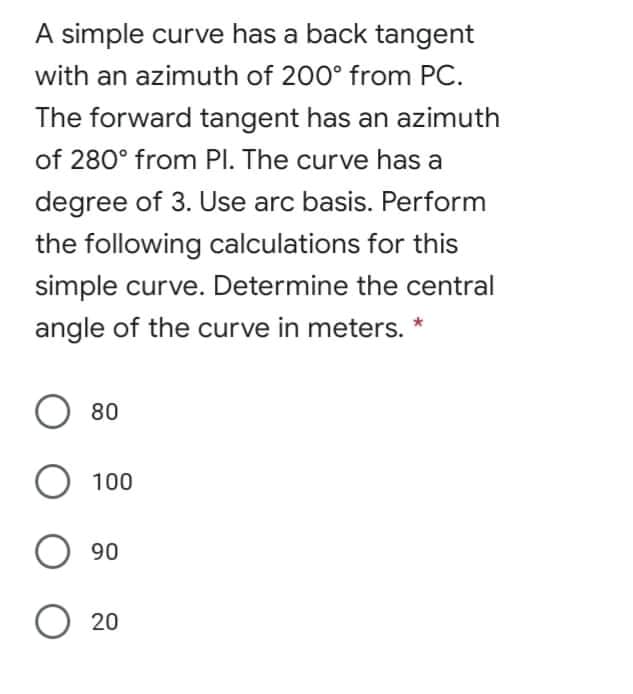 A simple curve has a back tangent
with an azimuth of 200° from PC.
The forward tangent has an azimuth
of 280° from PI. The curve has a
degree of 3. Use arc basis. Perform
the following calculations for this
simple curve. Determine the central
angle of the curve in meters. *
O 80
100
90
O 20
