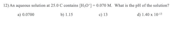12) An aqueous solution at 25.0 C contains [H3O*] = 0.070 M. What is the pH of the solution?
a) 0.0700
b) 1.15
c) 13
d) 1.40 x 10-13
