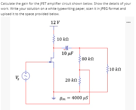 Calculate the gain for the JFET amplifier circuit shown below. Show the details of your
work. Write your solution on a white typewriting paper, scan it in JPEG format and
upload it to the space
provided below.
12 V
80 ΚΩ
Σ10 ΚΩ
V₂
+21
ܙ
10 ΚΩ
E
10 μF
Im
20 ΚΩ
4000 μS