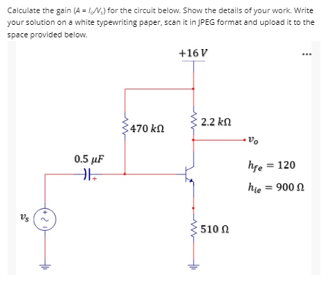 Calculate the gain (A = //V) for the circuit below. Show the details of your work. Write
your solution on a white typewriting paper, scan it in JPEG format and upload it to the
space provided below.
+16 V
470 ΚΩ
0.5 μF
HE
(+21)
2.2 ΚΩ
: 510 Ω
Vo
hfe = 120
hie = 900