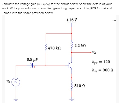 Calculate the voltage gain (A = V/V.) for the circuit below. Show the details of your
work. Write your solution on a white typewriting paper, scan it in JPEG format and
upload it to the space provided below.
+16 V
470 ΚΩ
0.5 μF
HE
(+21)
2.2 ΚΩ
: 510 Ω
Vo
hfe = 120
hie = 900
