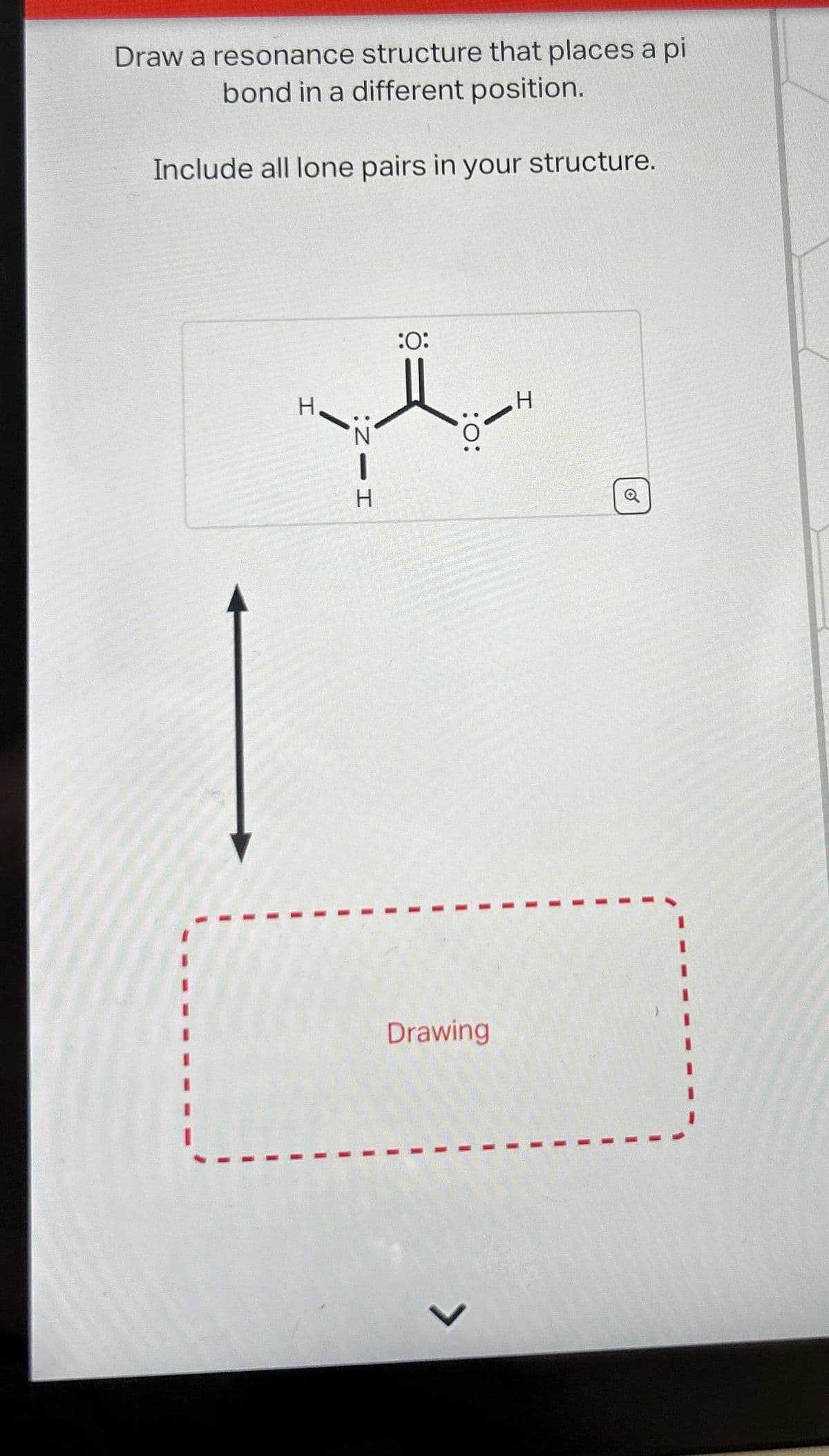 Draw a resonance structure that places a pi
bond in a different position.
Include all lone pairs in your structure.
H
HIN:
:O:
:O:
Drawing
J
H
1
O