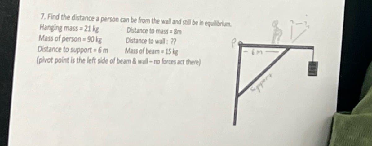 7. Find the distance a person can be from the wall and still be in equilibrium.
Hanging mass-21 kg
Mass of person 90 kg
Distance to mass = 8m
Distance to wall: ??
Distance to support = 6 m
Mass of beam 15 kg
(pivot point is the left side of beam & wall-no forces act there)
Support