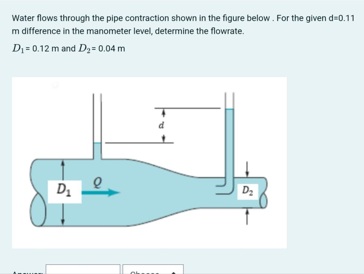Water flows through the pipe contraction shown in the figure below. For the given d=0.11
m difference in the manometer level, determine the flowrate.
D₁ = 0.12 m and D2 = 0.04 m
D1
d
D₂