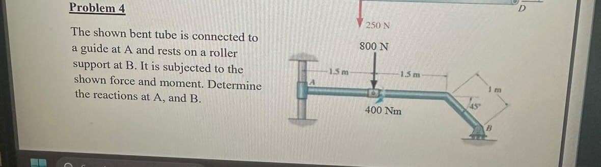 Problem 4
The shown bent tube is connected to
a guide at A and rests on a roller
support at B. It is subjected to the
shown force and moment. Determine
the reactions at A, and B.
15 m
250 N
800 N
400 Nm
1.5 m
S
45
1 m