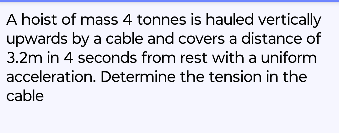 A hoist of mass 4 tonnes is hauled vertically
upwards by a cable and covers a distance of
3.2m in 4 seconds from rest with a uniform
acceleration. Determine the tension in the
cable