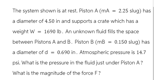 The system shown is at rest. Piston A (mA
==
2.25 slug) has
a diameter of 4.50 in and supports a crate which has a
weight W = 1690 lb. An unknown fluid fills the space
between Pistons A and B. Piston B (mB = 0.150 slug) has
a diameter of d = 0.690 in. Atmospheric pressure is 14.7
psi. What is the pressure in the fluid just under Piston A?
What is the magnitude of the force F?