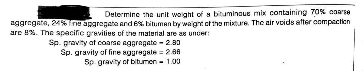 Determine the unit weight of a bituminous mix containing 70% coarse
aggregate, 24% fine aggregate and 6% bitumen by weight of the mixture. The air voids after compaction
are 8%. The specific gravities of the material are as under:
Sp. gravity of coarse aggregate 2.80
Sp. gravity of fine aggregate = 2.66
Sp. gravity of bitumen = 1.00
%3D
