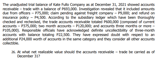 The unadjusted trial balance of Kate Fullo Company as at December 31, 2021 showed accounts
receivable – trade with a balance of P693,000. Investigation revealed that it included amounts
due from officers – P75,000; claim pending against freight company – P9,000; and refund on
insurance policy - P4,500. According to the subsidiary ledger which have been thoroughly
checked and rechecked, the trade accounts receivable totaled P600,000 (composed of current
accounts – P375,000; two month accounts – P120,000; and accounts three months or more –
P105,000). Responsible officials have acknowledged definite uncollectibility of three-month
accounts with balance totaling P22,500. They have expressed doubt with respect to an
additional P24,000 worth of accounts in the same category and they consider all other accounts
collectible.
26. At what net realizable value should the accounts receivable – trade be carried as of
December 31?
