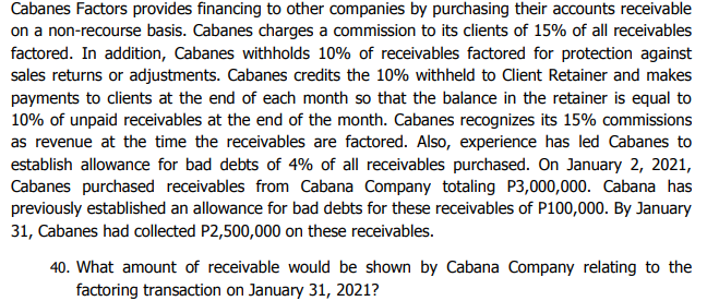 Cabanes Factors provides financing to other companies by purchasing their accounts receivable
on a non-recourse basis. Cabanes charges a commission to its clients of 15% of all receivables
factored. In addition, Cabanes withholds 10% of receivables factored for protection against
sales returns or adjustments. Cabanes credits the 10% withheld to Client Retainer and makes
payments to clients at the end of each month so that the balance in the retainer is equal to
10% of unpaid receivables at the end of the month. Cabanes recognizes its 15% commissions
as revenue at the time the receivables are factored. Also, experience has led Cabanes to
establish allowance for bad debts of 4% of all receivables purchased. On January 2, 2021,
Cabanes purchased receivables from Cabana Company totaling P3,000,000. Cabana has
previously established an allowance for bad debts for these receivables of P100,000. By January
31, Cabanes had collected P2,500,000 on these receivables.
40. What amount of receivable would be shown by Cabana Company relating to the
factoring transaction on January 31, 2021?
