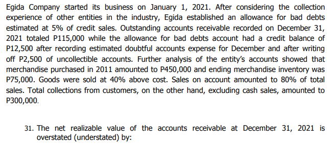 Egida Company started its business on January 1, 2021. After considering the collection
experience of other entities in the industry, Egida established an allowance for bad debts
estimated at 5% of credit sales. Outstanding accounts receivable recorded on December 31,
2021 totaled P115,000 while the allowance for bad debts account had a credit balance of
P12,500 after recording estimated doubtful accounts expense for December and after writing
off P2,500 of uncollectible accounts. Further analysis of the entity's accounts showed that
merchandise purchased in 2011 amounted to P450,000 and ending merchandise inventory was
P75,000. Goods were sold at 40% above cost. Sales on account amounted to 80% of total
sales. Total collections from customers, on the other hand, excluding cash sales, amounted to
P300,000.
31. The net realizable value of the accounts receivable at December 31, 2021 is
overstated (understated) by:
