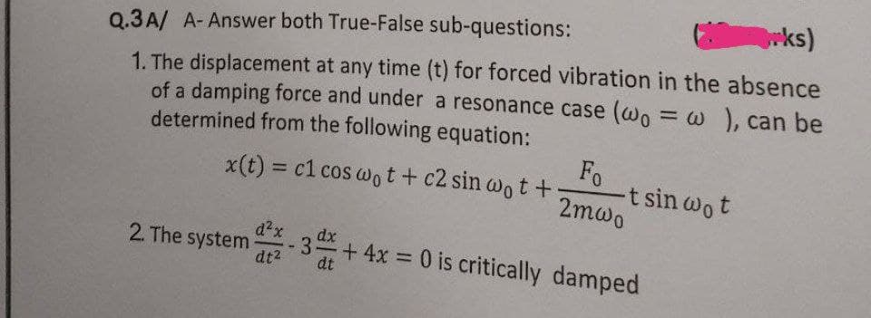 rks)
Q.3A/ A- Answer both True-False sub-questions:
1. The displacement at any time (t) for forced vibration in the absence
of a damping force and under a resonance case (wo = w , can be
determined from the following equation:
Fo
-t sin wot
2mwo
x(t) = c1 cos wot+ c2 sin wo t +
d²x
2. The system
dt2
dx
-3 +4x 0 is critically damped
%3D
dt
