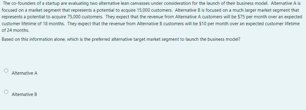 The co-founders of a startup are evaluating two alternative lean canvasses under consideration for the launch of their business model. Alternative A is
focused on a market segment that represents a potential to acquire 15,000 customers. Alternative B is focused on a much larger market segment that
represents a potential to acquire 75,000 customers. They expect that the revenue from Alternative A customers will be $75 per month over an expected
customer lifetime of 18 months. They expect that the revenue from Alternative B customers will be $10 per month over an expected customer lifetime
of 24 months.
Based on this information alone, which is the preferred alternative target market segment to launch the business model?
Alternative A
Alternative B
