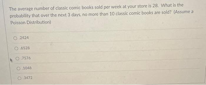 The average number of classic comic books sold per week at your store is 28. What is the
probability that over the next 3 days, no more than 10 classic comic books are sold? (Assume a
Poisson Distribution)
2424
6528
.7576
O.1048
O.3472