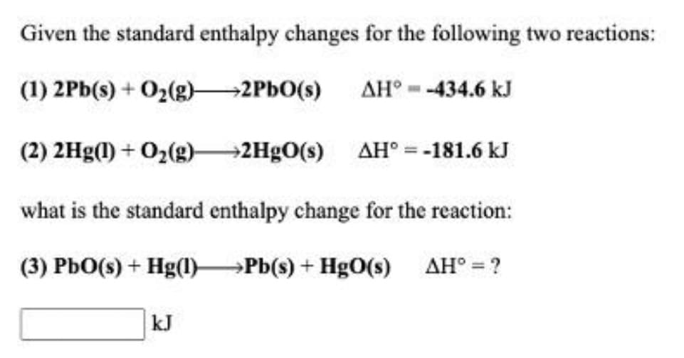 Given the standard enthalpy changes for the following two reactions:
(1) 2Pb(s) + O2(g)-
→2PBO(s)
AH° --434.6 kJ
(2) 2Hg(1) + O2(g) 2H9O(s) AH° = -181.6 kJ
what is the standard enthalpy change for the reaction:
(3) PbO(s) + Hg(1)→Pb(s) + HgO(s) AH° = ?
kJ
