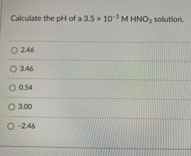 Calculate the pH of a 3.5 x 10-3 M HNO3 solution.
O 2.46
O 3.46
O 0.54
O 3.00
O -2.46
