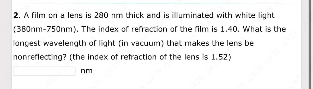 2. A film on a lens is 280 nm thick and is illuminated with white light
(380nm-750nm). The index of refraction of the film is 1.40. What is the
longest wavelength of light (in vacuum) that makes the lens be
nonreflecting? (the index of refraction of the lens is 1.52)
nm
sj828 sj
j828 sj82