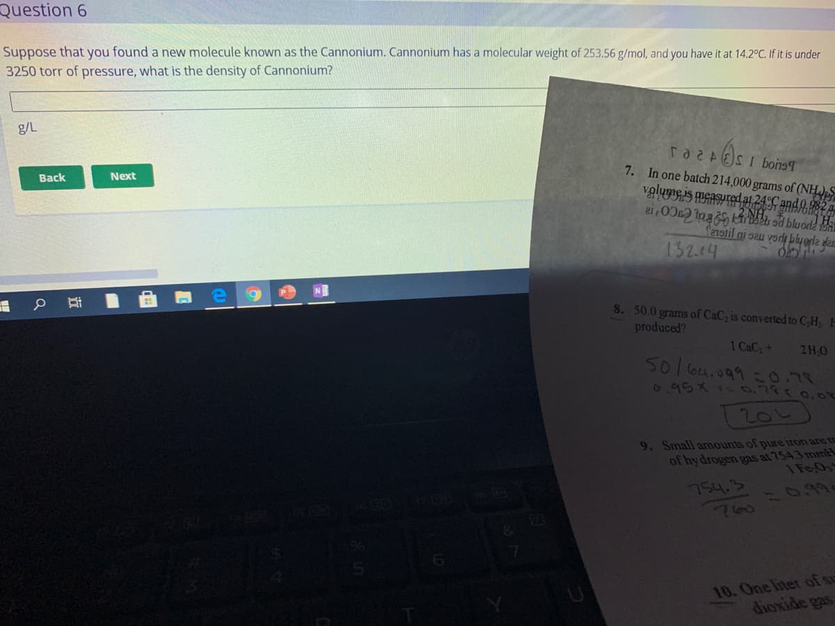 Question 6
Suppose that you found a new molecule known as the Cannonium. Cannonium has a molecular weight of 253.56 g/mol, and you have it at 14.2°C. If it is under
3250 torr of pressure, what is the density of Cannonium?
g/L
7. In one batch 214,000 grams of (NH
Back
Next
S219til ni sau vorlų blyerla dar
132.4
NE
8. 50.0 grams of CaC, is converted to C,H H
produced?
1 CaC+
2H.0
50 6u.099=0.78
6950-0.78 0.
9. Small anmounts of pure iron are ro
of hy drogen gas at 754.3 mm
1 Fe,Os
754.3
T :0.9.
10. One liter of su
diexide gas
近
