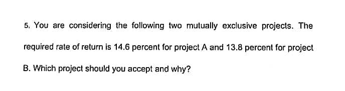 5. You are considering the following two mutually exclusive projects. The
required rate of return is 14.6 percent for project A and 13.8 percent for project
B. Which project should you accept and why?