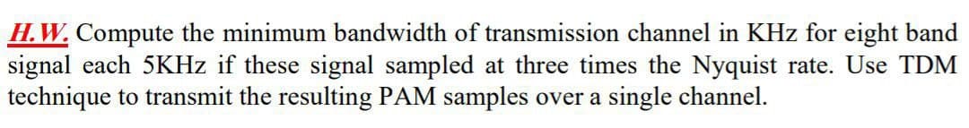 H.W. Compute the minimum bandwidth of transmission channel in KHz for eight band
signal each 5KHZ if these signal sampled at three times the Nyquist rate. Use TDM
technique to transmit the resulting PAM samples over a single channel.
