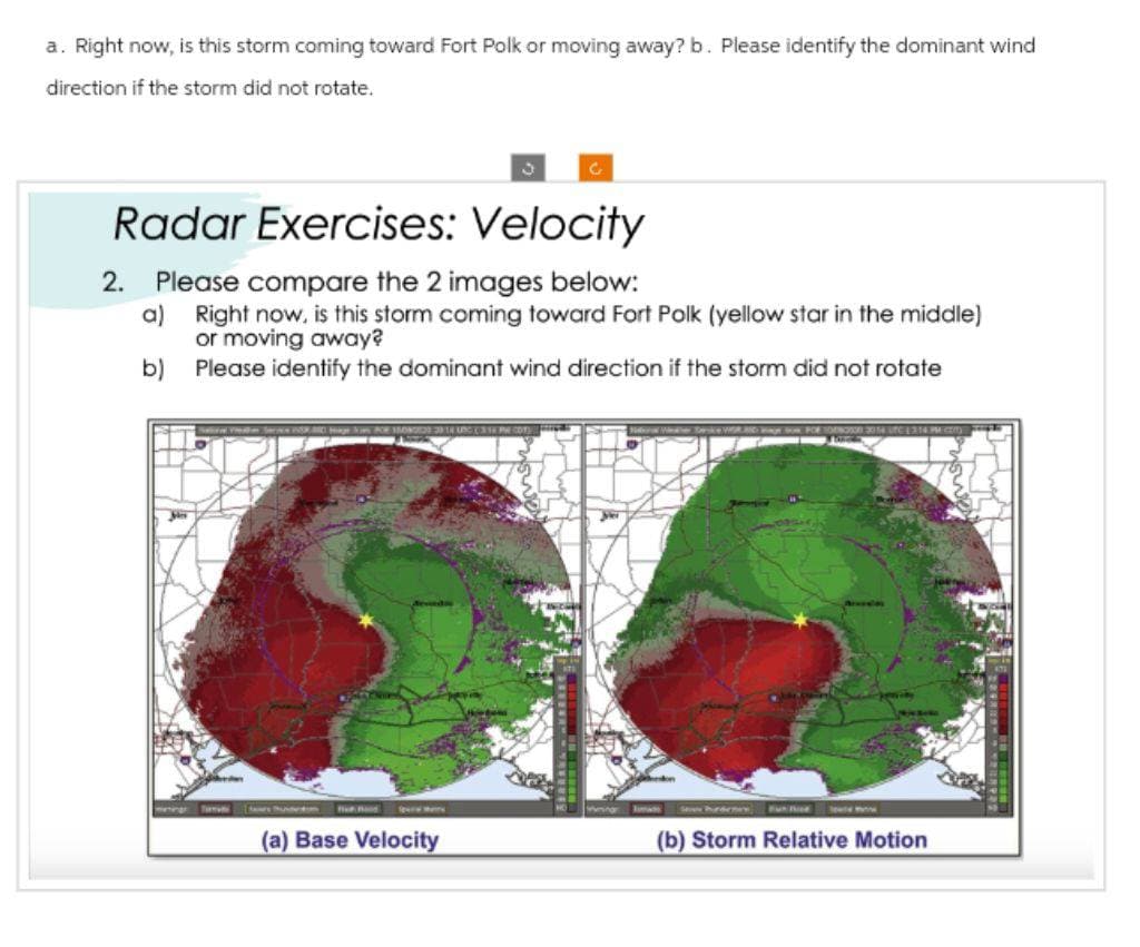 a. Right now, is this storm coming toward Fort Polk or moving away? b. Please identify the dominant wind
direction if the storm did not rotate.
Radar Exercises: Velocity
2. Please compare the 2 images below:
a) Right now, is this storm coming toward Fort Polk (yellow star in the middle)
or moving away?
b)
Please identify the dominant wind direction if the storm did not rotate
mening med
182 218UNG TPHCOT
C
(a) Base Velocity
(b) Storm Relative Motion