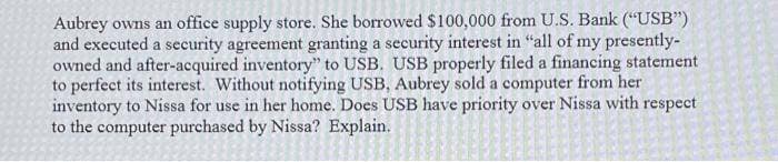 Aubrey owns an office supply store. She borrowed $100,000 from U.S. Bank ("USB")
and executed a security agreement granting a security interest in "all of my presently-
owned and after-acquired inventory" to USB. USB properly filed a financing statement
to perfect its interest. Without notifying USB, Aubrey sold a computer from her
inventory to Nissa for use in her home. Does USB have priority over Nissa with respect
to the computer purchased by Nissa? Explain.
S
S
D
wwww...