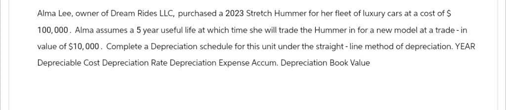 Alma Lee, owner of Dream Rides LLC, purchased a 2023 Stretch Hummer for her fleet of luxury cars at a cost of $
100,000. Alma assumes a 5 year useful life at which time she will trade the Hummer in for a new model at a trade-in
value of $10,000. Complete a Depreciation schedule for this unit under the straight-line method of depreciation. YEAR
Depreciable Cost Depreciation Rate Depreciation Expense Accum. Depreciation Book Value
