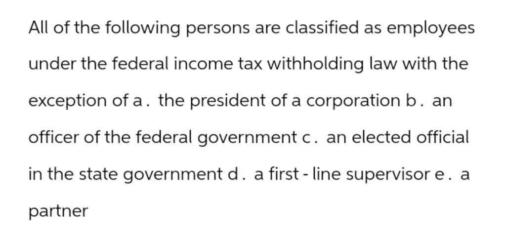 All of the following persons are classified as employees
under the federal income tax withholding law with the
exception of a. the president of a corporation b. an
officer of the federal government c. an elected official
in the state government d. a first - line supervisor e. a
partner