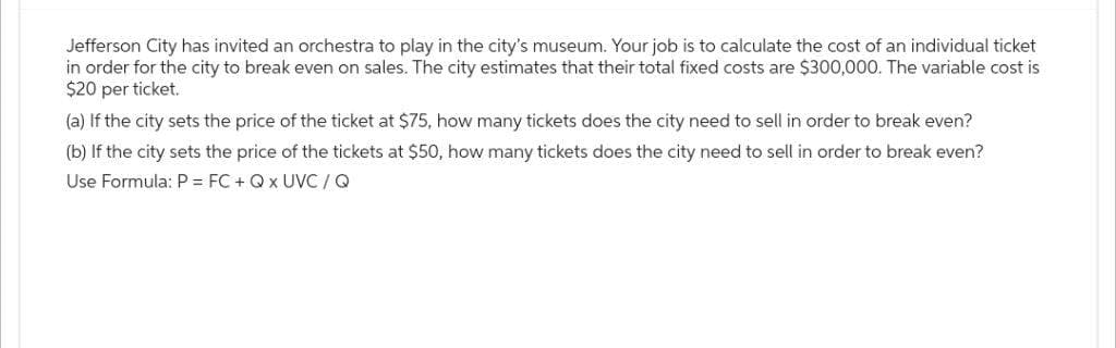 Jefferson City has invited an orchestra to play in the city's museum. Your job is to calculate the cost of an individual ticket
in order for the city to break even on sales. The city estimates that their total fixed costs are $300,000. The variable cost is
$20 per ticket.
(a) If the city sets the price of the ticket at $75, how many tickets does the city need to sell in order to break even?
(b) If the city sets the price of the tickets at $50, how many tickets does the city need to sell in order to break even?
Use Formula: P = FC + Q x UVC / Q