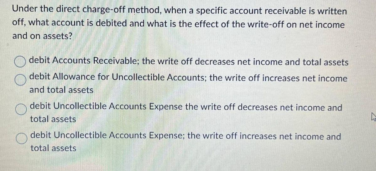 Under the direct charge-off method, when a specific account receivable is written
off, what account is debited and what is the effect of the write-off on net income
and on assets?
debit Accounts Receivable; the write off decreases net income and total assets
debit Allowance for Uncollectible Accounts; the write off increases net income
and total assets
debit Uncollectible Accounts Expense the write off decreases net income and
total assets
debit Uncollectible Accounts Expense; the write off increases net income and
total assets
A