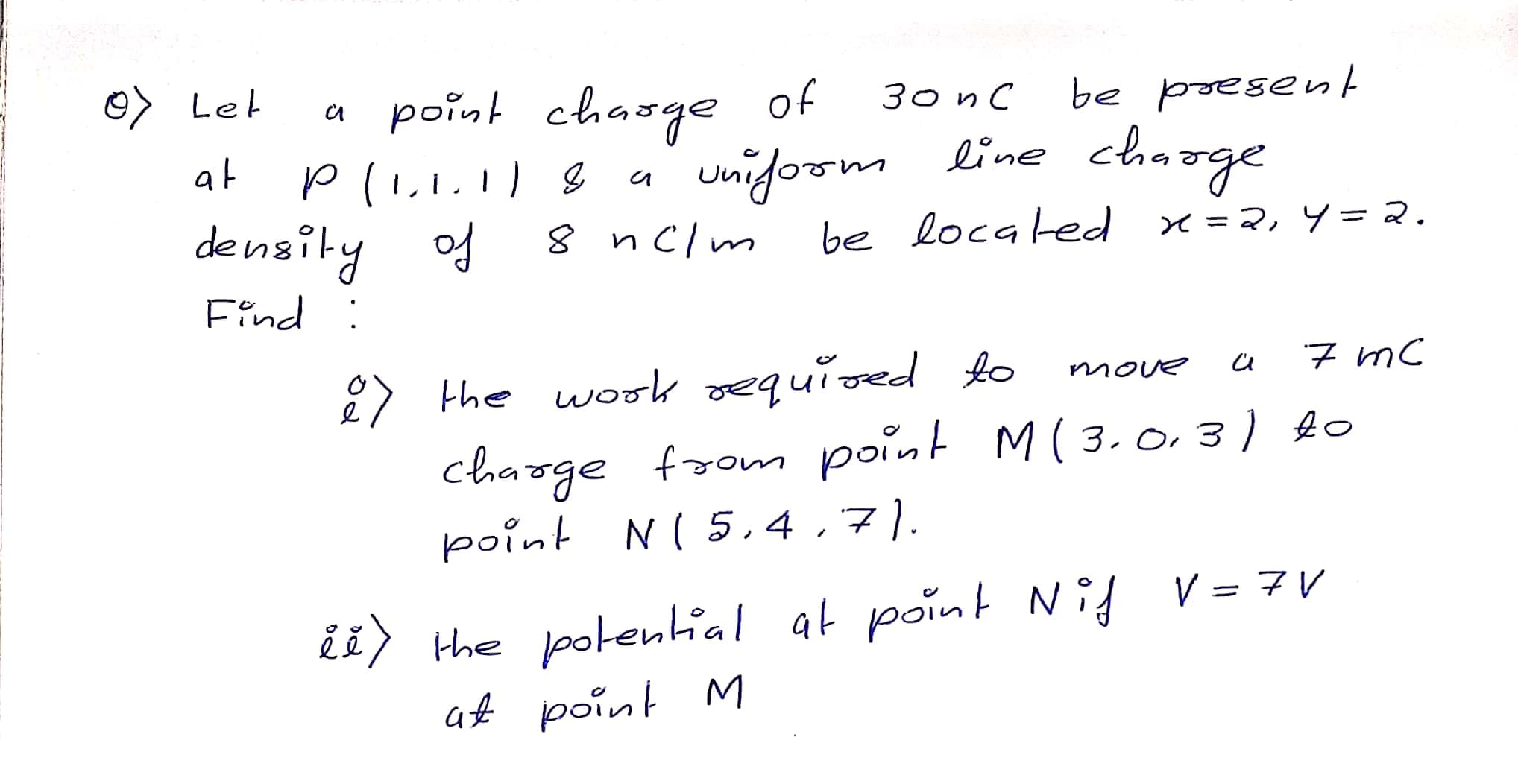 O> Let
a point chasge of
ЗоnС
be present
unifoom line chaoge
8 nclm
at
density of
be located x=2, y=2.
Find :
2) the wook required to
charge
point N( 5,4,7|).
7 mC
move
from point M( 3.0,3) to
ii) the potenial at point Nig V = 7V
af point M
at point Nif V= 7V
