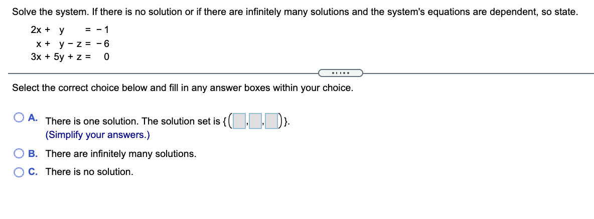 Solve the system. If there is no solution or if there are infinitely many solutions and the system's equations are dependent, so state.
2х + у
= - 1
x + y - z = - 6
Зх + 5у + z%3D
Select the correct choice below and fill in any answer boxes within your choice.
O A. There is one solution. The solution set is {( , . ).
(Simplify your answers.)
O B. There are infinitely many solutions.
O C. There is no solution.
