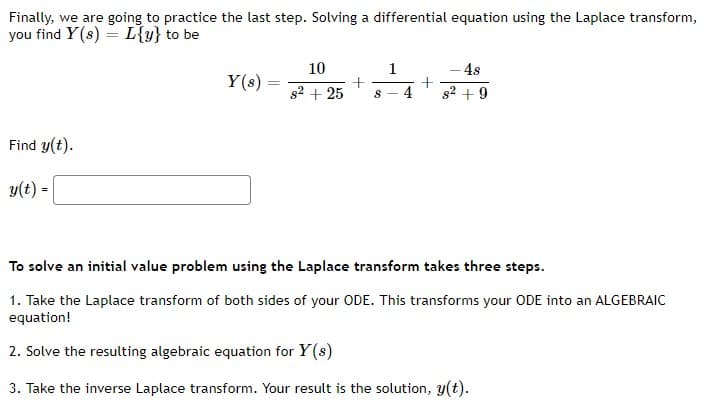 Finally, we are going to practice the last step. Solving a differential equation using the Laplace transform,
you find Y(s) = L{y} to be
10
1
- 48
Y(s) =
%3D
g2 + 25
4
82 +9
Find y(t).
y(t) =
To solve an initial value problem using the Laplace transform takes three steps.
1. Take the Laplace transform of both sides of your ODE. This transforms your ODE into an ALGEBRAIC
equation!
2. Solve the resulting algebraic equation for Y(s)
3. Take the inverse Laplace transform. Your result is the solution, y(t).
