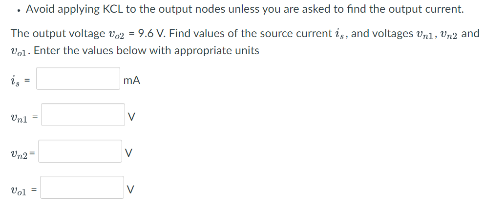Avoid applying KCL to the output nodes unless you are asked to find the output current.
The output voltage v2 = 9.6 V. Find values of the source current is, and voltages Un1, Un2 and
V01. Enter the values below with appropriate units
.
is
=
Vn1 =
Vn2=
Vol =
mA
V
V
V