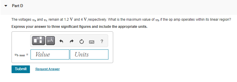 Part D
The voltages v₂ and vc remain at 1.2 V and 4 V,respectively. What is the maximum value of u if the op amp operates within its linear region?
Express your answer to three significant figures and include the appropriate units.
HÅ
vb max =
Submit
Value
Request Answer
Units
pwe ?