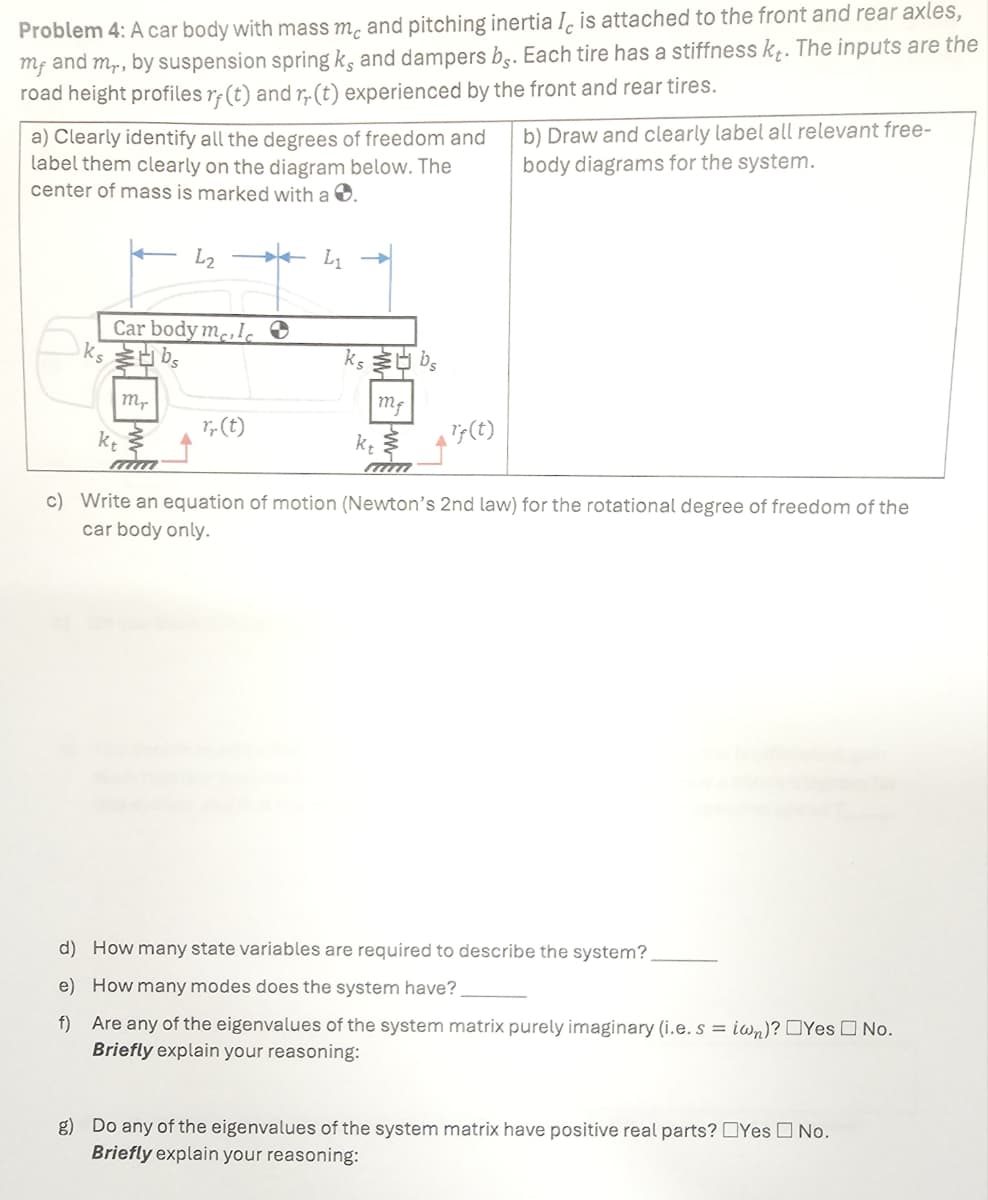 Problem 4: A car body with mass m and pitching inertia I is attached to the front and rear axles,
mr and mr, by suspension spring ks and dampers bs. Each tire has a stiffness kt. The inputs are the
road height profiles rf (t) and r,. (t) experienced by the front and rear tires.
a) Clearly identify all the degrees of freedom and
label them clearly on the diagram below. The
center of mass is marked with a .
b) Draw and clearly label all relevant free-
body diagrams for the system.
L2
L1
Car body me, I
ksbs
Mr
r.(t)
kt
ksbs
kt
m
Tf(t)
mim
c) Write an equation of motion (Newton's 2nd law) for the rotational degree of freedom of the
car body only.
d) How many state variables are required to describe the system?
e) How many modes does the system have?
f) Are any of the eigenvalues of the system matrix purely imaginary (i.e. s=iwn)? Yes No.
Briefly explain your reasoning:
g) Do any of the eigenvalues of the system matrix have positive real parts? Yes No.
Briefly explain your reasoning: