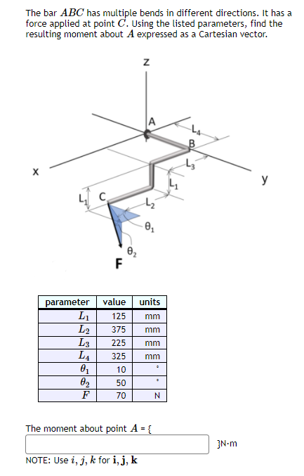 The bar ABC has multiple bends in different directions. It has a
force applied at point C. Using the listed parameters, find the
resulting moment about A expressed as a Cartesian vector.
A
y
F
parameter value units
L1
L2
L3
L4
125
mm
375
mm
225
mm
325
mm
10
02
50
F
70
The moment about point A = {
%3D
}N-m
NOTE: Use i, j, k for i,j, k
