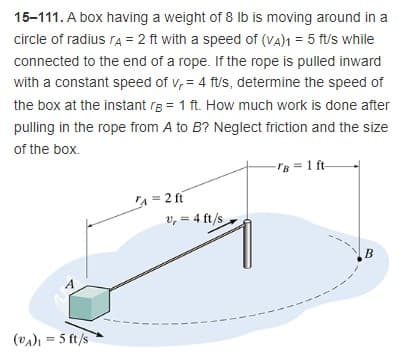 15-111. A box having a weight of 8 Ib is moving around in a
circle of radius ra = 2 ft with a speed of (VA)1 = 5 ft/s while
connected to the end of a rope. If the rope is pulled inward
with a constant speed of v, = 4 f/s, determine the speed of
the box at the instant rg = 1 ft. How much work is done after
pulling in the rope from A to B? Neglect friction and the size
of the box.
-rB = 1 ft-
A = 2 ft
v, = 4 ft/s
B
(va) = 5 ft/s
