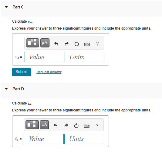 Part C
Calculate vo
Express your answer to three significant figures and include the appropriate units.
Vo =
Part D
μA
Submit Request Answer
Value
io =
μÀ
Units
Calculate to.
Express your answer to three significant figures and include the appropriate units.
Value
BMX
Units
?
S
?